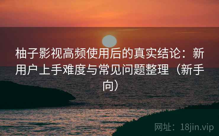 柚子影视高频使用后的真实结论：新用户上手难度与常见问题整理（新手向）