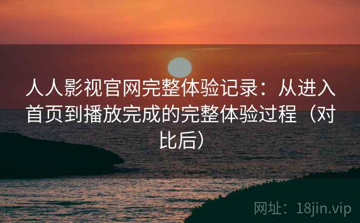 人人影视官网完整体验记录：从进入首页到播放完成的完整体验过程（对比后）
