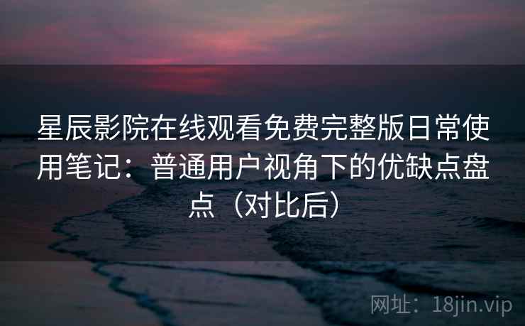 星辰影院在线观看免费完整版日常使用笔记：普通用户视角下的优缺点盘点（对比后）