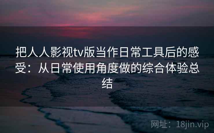 把人人影视tv版当作日常工具后的感受：从日常使用角度做的综合体验总结
