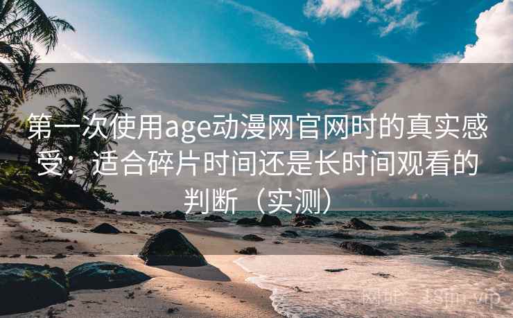第一次使用age动漫网官网时的真实感受：适合碎片时间还是长时间观看的判断（实测）