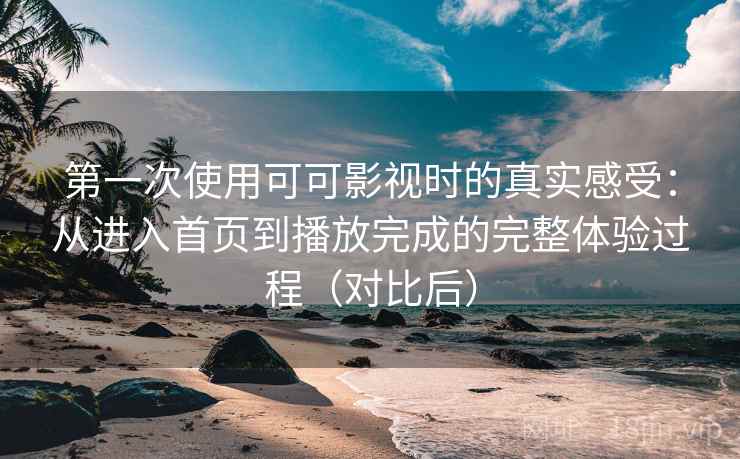 第一次使用可可影视时的真实感受：从进入首页到播放完成的完整体验过程（对比后）