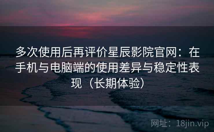 多次使用后再评价星辰影院官网：在手机与电脑端的使用差异与稳定性表现（长期体验）