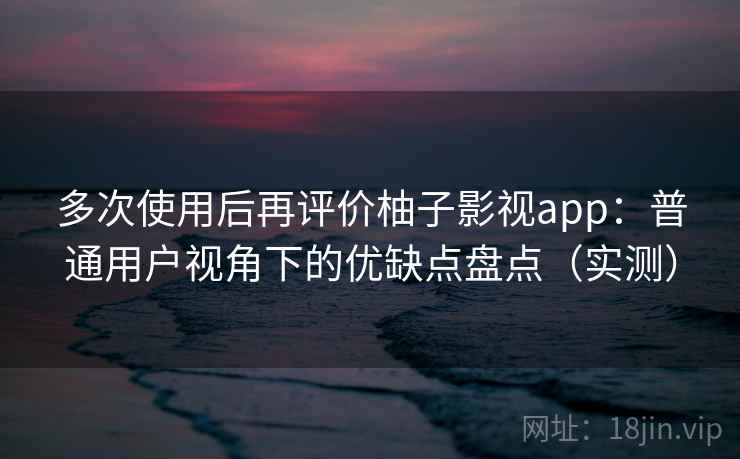 多次使用后再评价柚子影视app：普通用户视角下的优缺点盘点（实测）