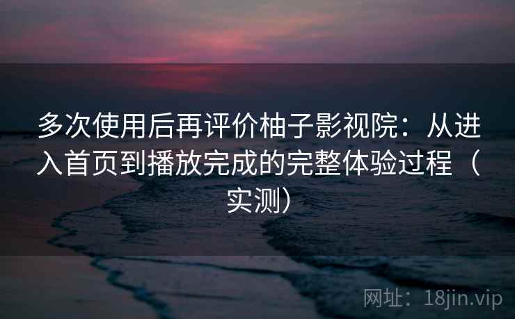多次使用后再评价柚子影视院：从进入首页到播放完成的完整体验过程（实测）