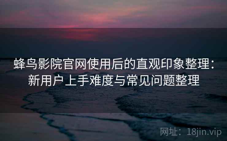蜂鸟影院官网使用后的直观印象整理：新用户上手难度与常见问题整理