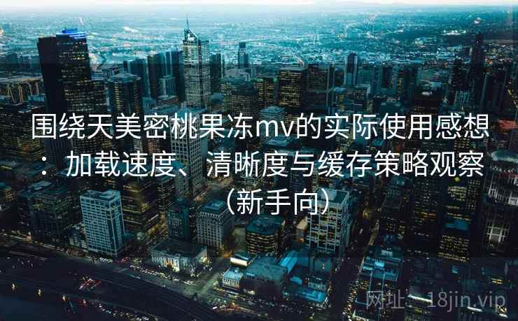 围绕天美密桃果冻mv的实际使用感想：加载速度、清晰度与缓存策略观察（新手向）