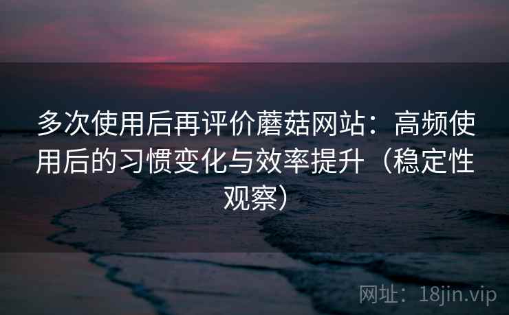多次使用后再评价蘑菇网站:高频使用后的习惯变化与效率提升(稳定性观察) 多次使用后再评价蘑菇网站:高频使用后的习惯变化与效率提升(稳定性观察)