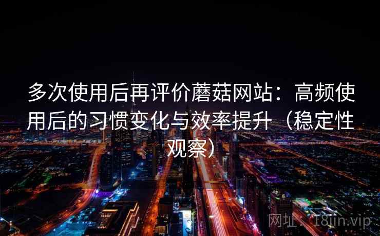 多次使用后再评价蘑菇网站:高频使用后的习惯变化与效率提升(稳定性观察) 多次使用后再评价蘑菇网站:高频使用后的习惯变化与效率提升(稳定性观察)