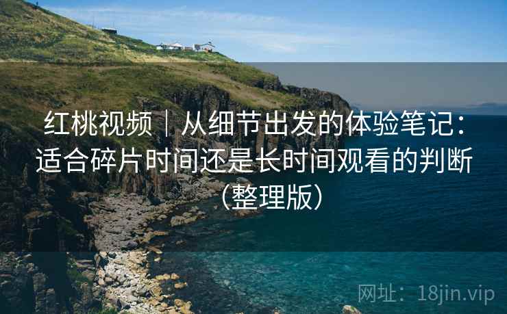 红桃视频|从细节出发的体验笔记:适合碎片时间还是长时间观看的判断(整理版) 红桃视频|从细节出发的体验笔记:适合碎片时间还是长时间观看的判断(整理版)