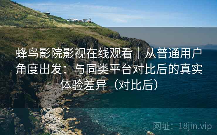 蜂鸟影院影视在线观看|从普通用户角度出发:与同类平台对比后的真实体验差异(对比后) 蜂鸟影院影视在线观看|从普通用户角度出发:与同类平台对比后的真实体验差异(对比后)
