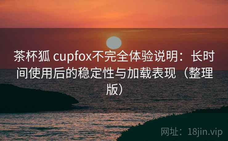 茶杯狐 cupfox不完全体验说明:长时间使用后的稳定性与加载表现(整理版) 茶杯狐 cupfox不完全体验说明:长时间使用后的稳定性与加载表现(整理版)