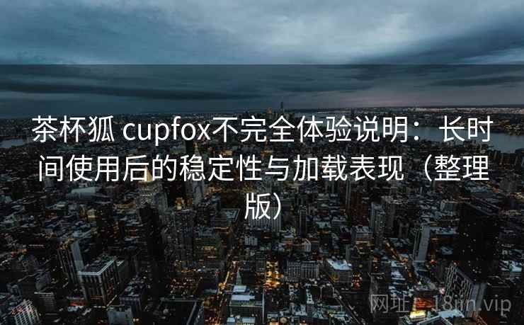 茶杯狐 cupfox不完全体验说明:长时间使用后的稳定性与加载表现(整理版) 茶杯狐 cupfox不完全体验说明:长时间使用后的稳定性与加载表现(整理版)