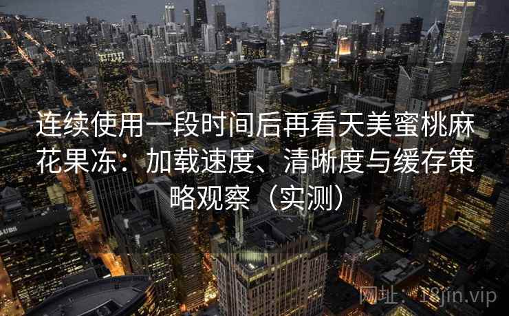 连续使用一段时间后再看天美蜜桃麻花果冻：加载速度、清晰度与缓存策略观察（实测）
