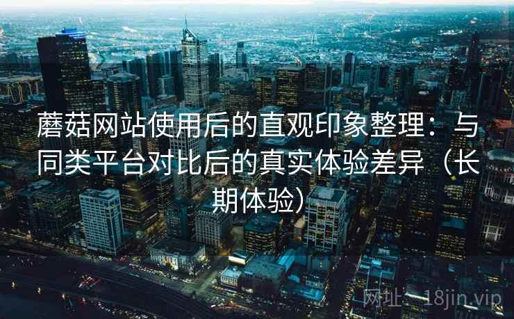 蘑菇网站使用后的直观印象整理:与同类平台对比后的真实体验差异(长期体验) 蘑菇网站使用后的直观印象整理:与同类平台对比后的真实体验差异(长期体验)