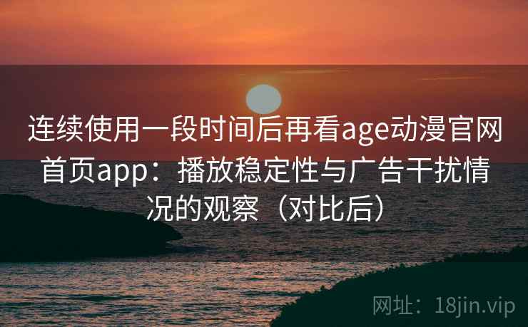 连续使用一段时间后再看age动漫官网首页app:播放稳定性与广告干扰情况的观察(对比后) 连续使用一段时间后再看age动漫官网首页app:播放稳定性与广告干扰情况的观察(对比后)